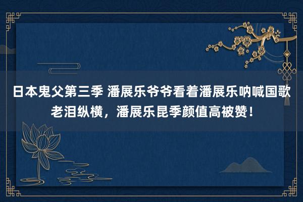 日本鬼父第三季 潘展乐爷爷看着潘展乐呐喊国歌老泪纵横，潘展乐昆季颜值高被赞！