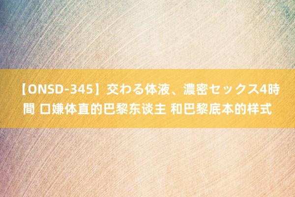 【ONSD-345】交わる体液、濃密セックス4時間 口嫌体直的巴黎东谈主 和巴黎底本的样式