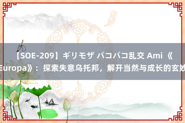 【SOE-209】ギリモザ バコバコ乱交 Ami 《Europa》：探索失意乌托邦，解开当然与成长的玄妙