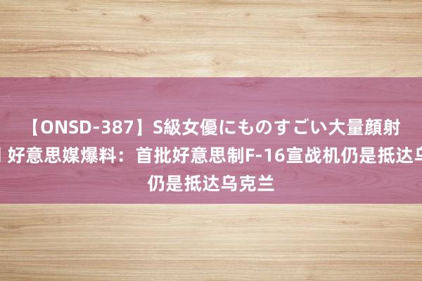 【ONSD-387】S級女優にものすごい大量顔射4時間 好意思媒爆料：首批好意思制F-16宣战机仍是抵达乌克兰