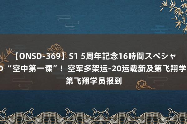 【ONSD-369】S1 5周年記念16時間スペシャル RED “空中第一课”！空军多架运-20运载新及第飞翔学员报到