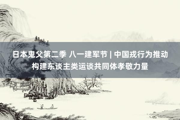 日本鬼父第二季 八一建军节 | 中国戎行为推动构建东谈主类运谈共同体孝敬力量