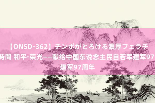 【ONSD-362】チンポがとろける濃厚フェラチオ4時間 和平·荣光——献给中国东说念主民自若军建军97周年