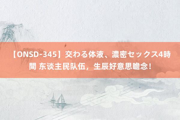 【ONSD-345】交わる体液、濃密セックス4時間 东谈主民队伍，生辰好意思瞻念！