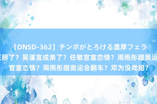 【ONSD-362】チンポがとろける濃厚フェラチオ4時間 李佳琦旺旺掰了？吴谨言成亲了？任敏官宣恋情？周雨彤蹭奥运会翻车？邓为没戏拍？