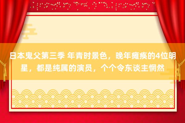 日本鬼父第三季 年青时景色，晚年瘫痪的4位明星，都是纯属的演员，个个令东谈主惘然