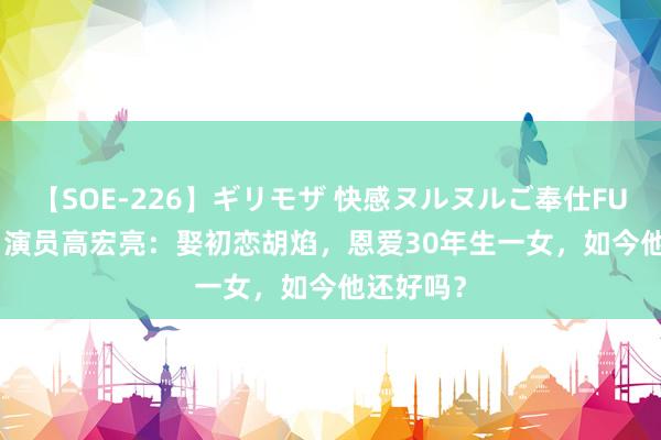 【SOE-226】ギリモザ 快感ヌルヌルご奉仕FUCK Ami 演员高宏亮：娶初恋胡焰，恩爱30年生一女，如今他还好吗？