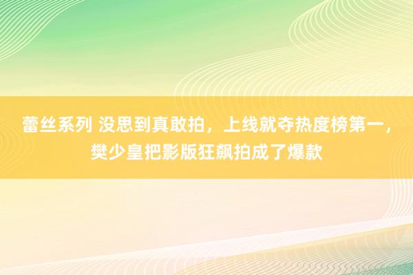 蕾丝系列 没思到真敢拍，上线就夺热度榜第一，樊少皇把影版狂飙拍成了爆款