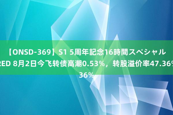 【ONSD-369】S1 5周年記念16時間スペシャル RED 8月2日今飞转债高潮0.53%，转股溢价率47.36%