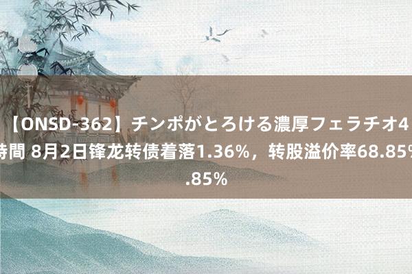 【ONSD-362】チンポがとろける濃厚フェラチオ4時間 8月2日锋龙转债着落1.36%，转股溢价率68.85%