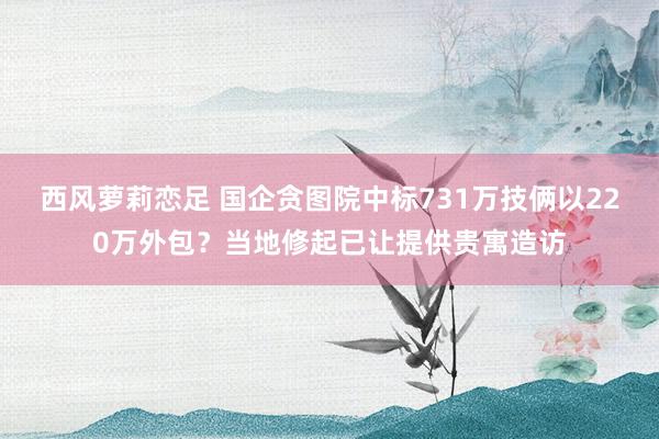 西风萝莉恋足 国企贪图院中标731万技俩以220万外包？当地修起已让提供贵寓造访