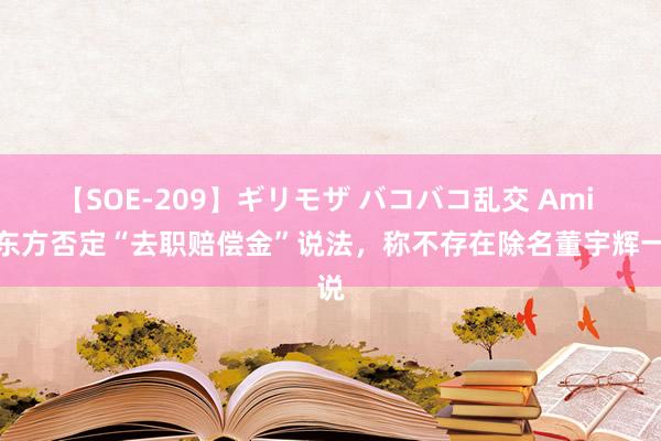 【SOE-209】ギリモザ バコバコ乱交 Ami 新东方否定“去职赔偿金”说法，称不存在除名董宇辉一说