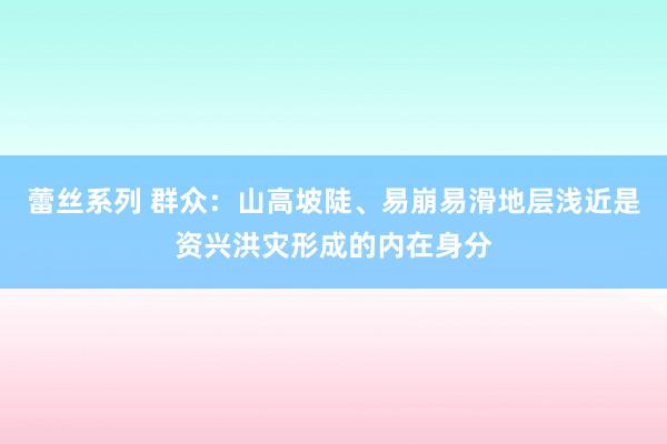 蕾丝系列 群众：山高坡陡、易崩易滑地层浅近是资兴洪灾形成的内在身分