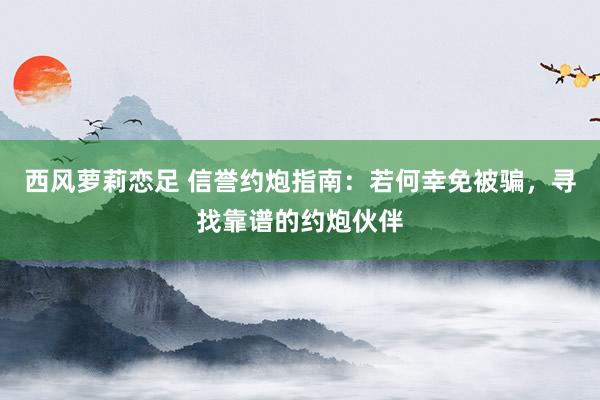 西风萝莉恋足 信誉约炮指南：若何幸免被骗，寻找靠谱的约炮伙伴