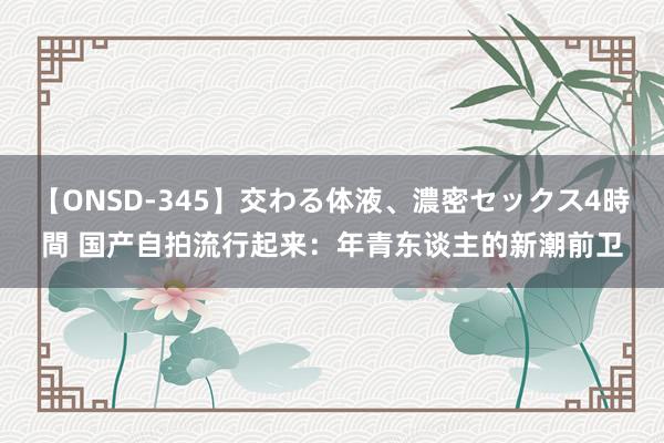 【ONSD-345】交わる体液、濃密セックス4時間 国产自拍流行起来：年青东谈主的新潮前卫