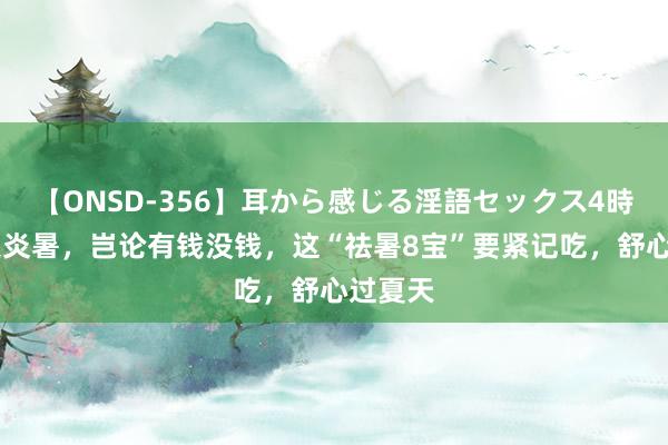 【ONSD-356】耳から感じる淫語セックス4時間 夏天炎暑，岂论有钱没钱，这“祛暑8宝”要紧记吃，舒心过夏天