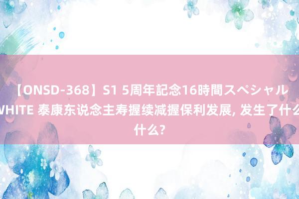 【ONSD-368】S1 5周年記念16時間スペシャル WHITE 泰康东说念主寿握续减握保利发展， 发生了什么?