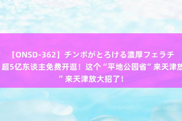 【ONSD-362】チンポがとろける濃厚フェラチオ4時間 超5亿东谈主免费开逛！这个“平地公园省”来天津放大招了！