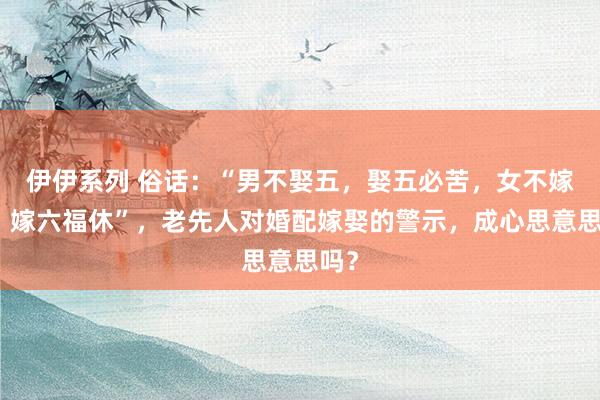 伊伊系列 俗话：“男不娶五，娶五必苦，女不嫁六，嫁六福休”，老先人对婚配嫁娶的警示，成心思意思吗？