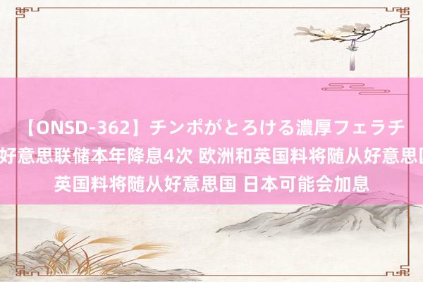 【ONSD-362】チンポがとろける濃厚フェラチオ4時間 高盛展望好意思联储本年降息4次 欧洲和英国料将随从好意思国 日本可能会加息