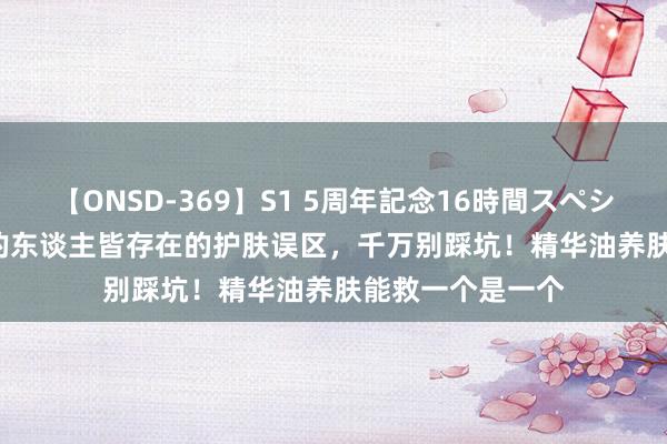 【ONSD-369】S1 5周年記念16時間スペシャル RED 90%的东谈主皆存在的护肤误区，千万别踩坑！精华油养肤能救一个是一个