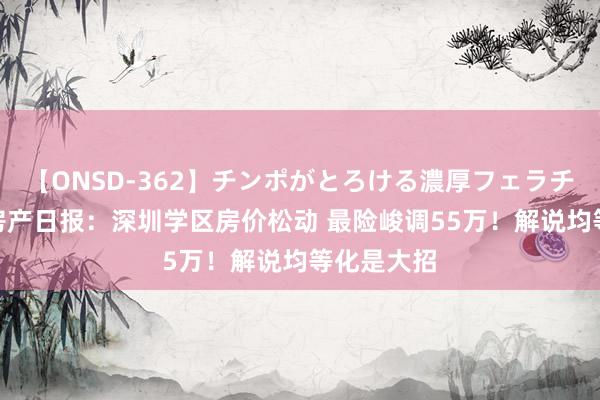 【ONSD-362】チンポがとろける濃厚フェラチオ4時間 房产日报：深圳学区房价松动 最险峻调55万！解说均等化是大招