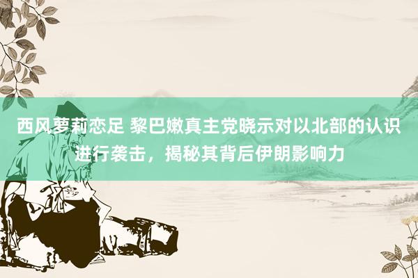 西风萝莉恋足 黎巴嫩真主党晓示对以北部的认识进行袭击，揭秘其背后伊朗影响力