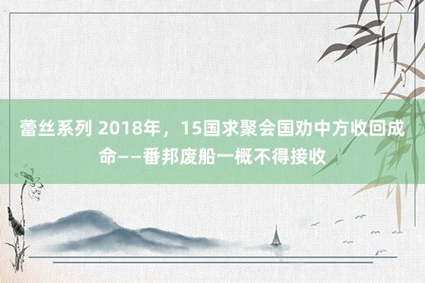 蕾丝系列 2018年，15国求聚会国劝中方收回成命——番邦废船一概不得接收