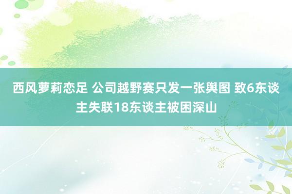 西风萝莉恋足 公司越野赛只发一张舆图 致6东谈主失联18东谈主被困深山