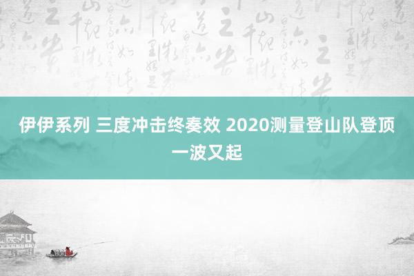 伊伊系列 三度冲击终奏效 2020测量登山队登顶一波又起