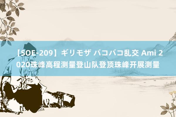 【SOE-209】ギリモザ バコバコ乱交 Ami 2020珠峰高程测量登山队登顶珠峰开展测量