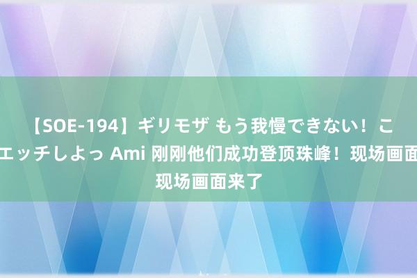 【SOE-194】ギリモザ もう我慢できない！ここでエッチしよっ Ami 刚刚他们成功登顶珠峰！现场画面来了