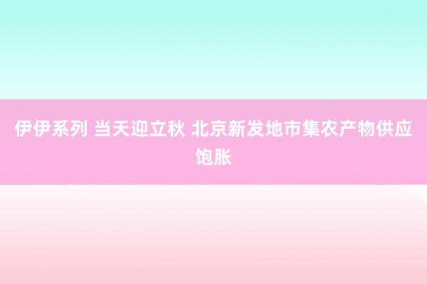 伊伊系列 当天迎立秋 北京新发地市集农产物供应饱胀