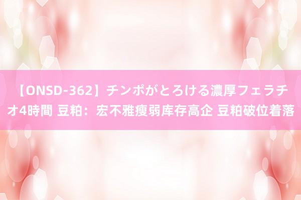 【ONSD-362】チンポがとろける濃厚フェラチオ4時間 豆粕：宏不雅瘦弱库存高企 豆粕破位着落