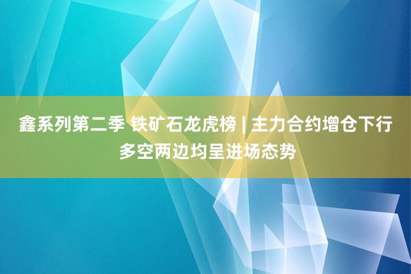 鑫系列第二季 铁矿石龙虎榜 | 主力合约增仓下行 多空两边均呈进场态势