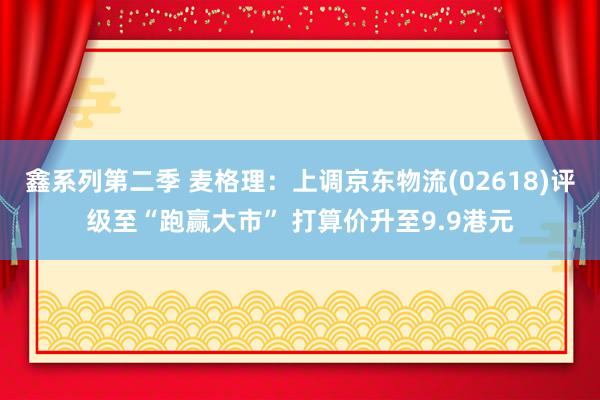 鑫系列第二季 麦格理：上调京东物流(02618)评级至“跑赢大市” 打算价升至9.9港元