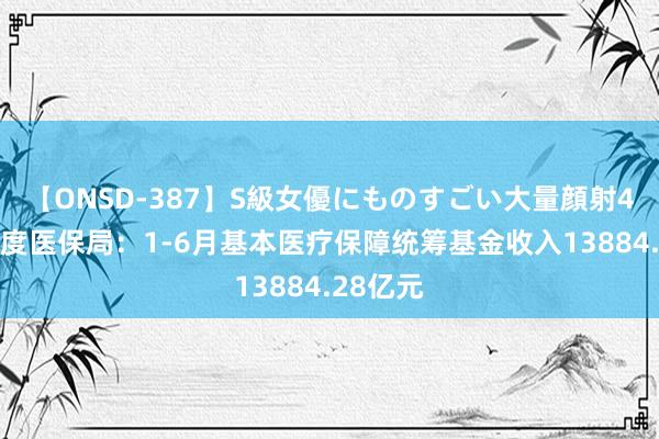 【ONSD-387】S級女優にものすごい大量顔射4時間 国度医保局：1-6月基本医疗保障统筹基金收入13884.28亿元