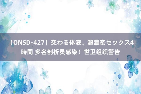 【ONSD-427】交わる体液、超濃密セックス4時間 多名剖析员感染！世卫组织警告