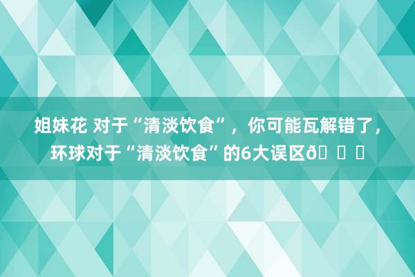 姐妹花 对于“清淡饮食”，你可能瓦解错了，环球对于“清淡饮食”的6大误区?