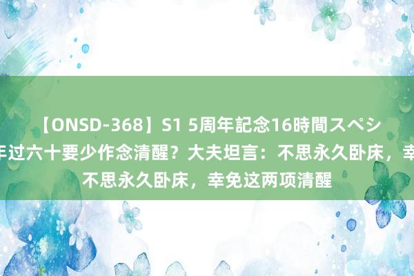 【ONSD-368】S1 5周年記念16時間スペシャル WHITE 年过六十要少作念清醒？大夫坦言：不思永久卧床，幸免这两项清醒