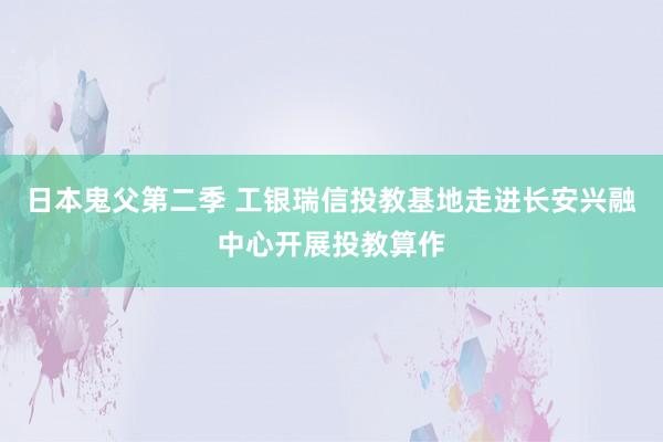 日本鬼父第二季 工银瑞信投教基地走进长安兴融中心开展投教算作