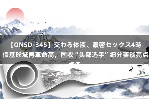 【ONSD-345】交わる体液、濃密セックス4時間 债基畛域再革命高，固收“头部选手”细分赛谈亮点多