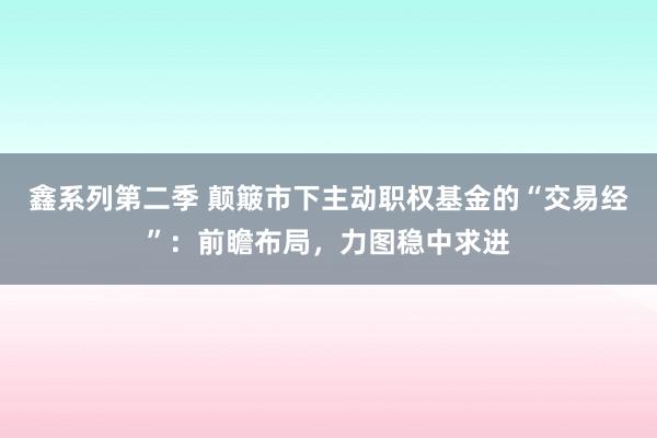 鑫系列第二季 颠簸市下主动职权基金的“交易经”：前瞻布局，力图稳中求进