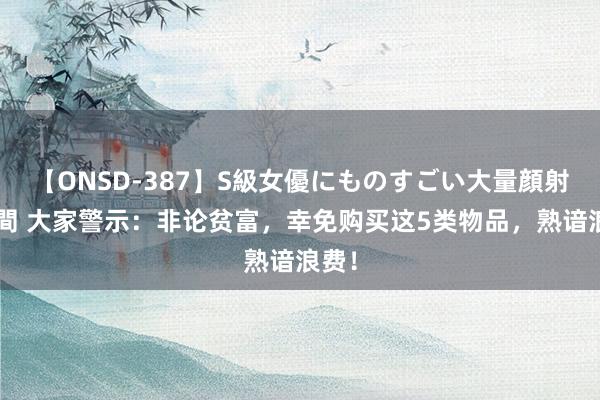 【ONSD-387】S級女優にものすごい大量顔射4時間 大家警示：非论贫富，幸免购买这5类物品，熟谙浪费！