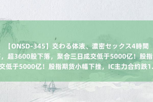 【ONSD-345】交わる体液、濃密セックス4時間 A股三大指数再集体下落，超3600股下落，聚合三日成交低于5000亿！股指期货小幅下挫，IC主力合约跌1.04%