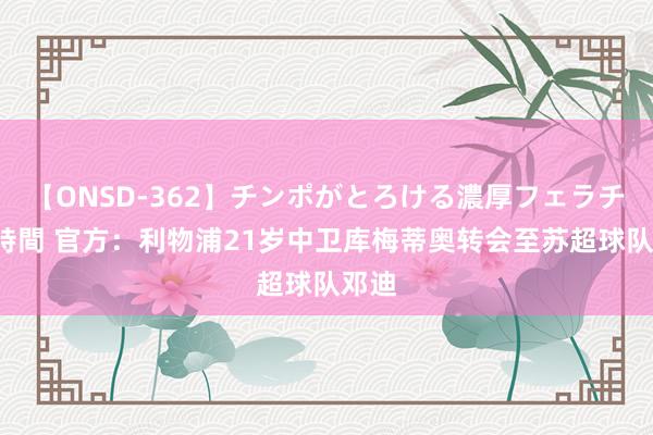 【ONSD-362】チンポがとろける濃厚フェラチオ4時間 官方：利物浦21岁中卫库梅蒂奥转会至苏超球队邓迪