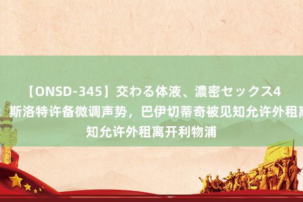 【ONSD-345】交わる体液、濃密セックス4時間 记者：斯洛特许备微调声势，巴伊切蒂奇被见知允许外租离开利物浦