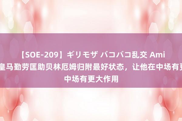 【SOE-209】ギリモザ バコバコ乱交 Ami 阿斯：皇马勤劳匡助贝林厄姆归附最好状态，让他在中场有更大作用