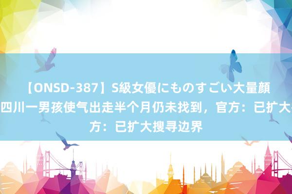 【ONSD-387】S級女優にものすごい大量顔射4時間 四川一男孩使气出走半个月仍未找到，官方：已扩大搜寻边界