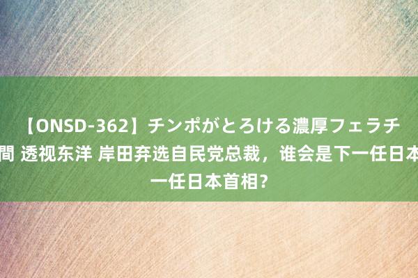 【ONSD-362】チンポがとろける濃厚フェラチオ4時間 透视东洋 岸田弃选自民党总裁，谁会是下一任日本首相？